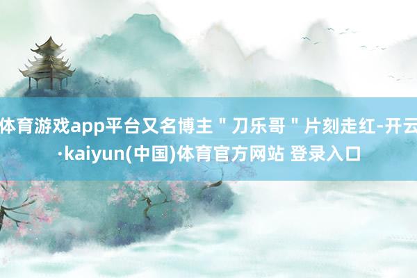 体育游戏app平台又名博主"刀乐哥"片刻走红-开云·kaiyun(中国)体育官方网站 登录入口