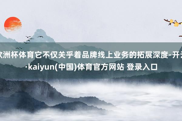 欧洲杯体育它不仅关乎着品牌线上业务的拓展深度-开云·kaiyun(中国)体育官方网站 登录入口