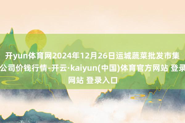 开yun体育网2024年12月26日运城蔬菜批发市集有限公司价钱行情-开云·kaiyun(中国)体育官方网站 登录入口