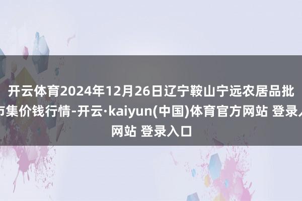 开云体育2024年12月26日辽宁鞍山宁远农居品批发市集价钱行情-开云·kaiyun(中国)体育官方网站 登录入口