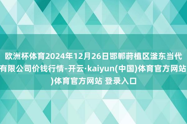 欧洲杯体育2024年12月26日邯郸莳植区滏东当代农业处分有限公司价钱行情-开云·kaiyun(中国)体育官方网站 登录入口