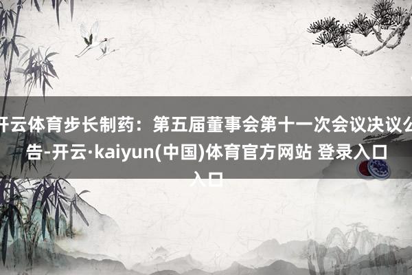 开云体育步长制药：第五届董事会第十一次会议决议公告-开云·kaiyun(中国)体育官方网站 登录入口