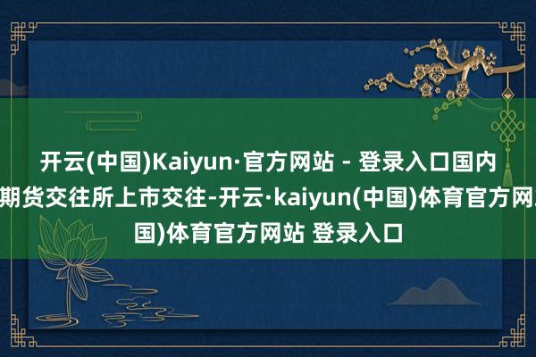 开云(中国)Kaiyun·官方网站 - 登录入口国内沥青在上海期货交往所上市交往-开云·kaiyun(中国)体育官方网站 登录入口