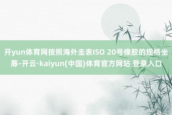 开yun体育网按照海外圭表ISO 20号橡胶的规格坐蓐-开云·kaiyun(中国)体育官方网站 登录入口
