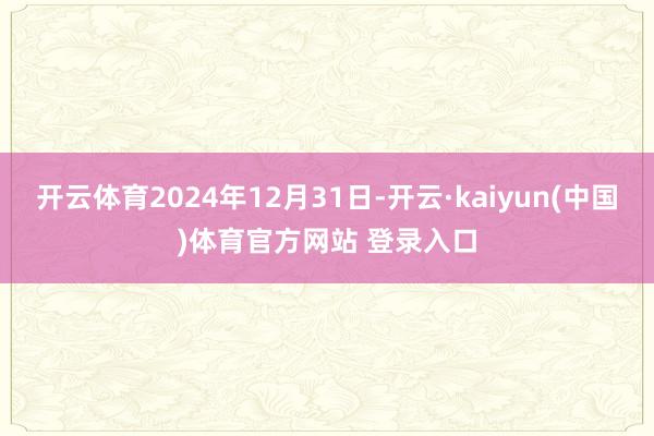 开云体育2024年12月31日-开云·kaiyun(中国)体育官方网站 登录入口