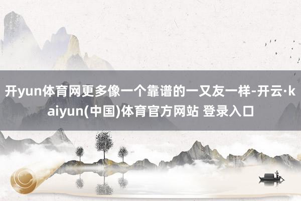 开yun体育网更多像一个靠谱的一又友一样-开云·kaiyun(中国)体育官方网站 登录入口