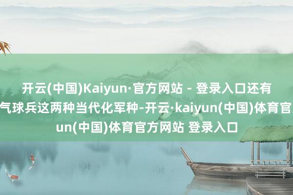 开云(中国)Kaiyun·官方网站 - 登录入口还有建立了无线电与气球兵这两种当代化军种-开云·kaiyun(中国)体育官方网站 登录入口
