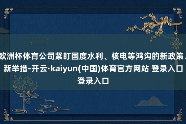 欧洲杯体育公司紧盯国度水利、核电等鸿沟的新政策、新举措-开云·kaiyun(中国)体育官方网站 登录入口
