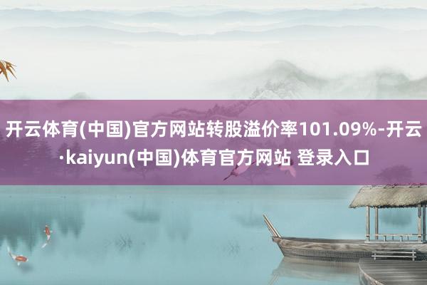 开云体育(中国)官方网站转股溢价率101.09%-开云·kaiyun(中国)体育官方网站 登录入口