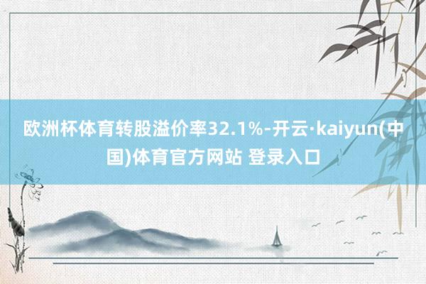 欧洲杯体育转股溢价率32.1%-开云·kaiyun(中国)体育官方网站 登录入口