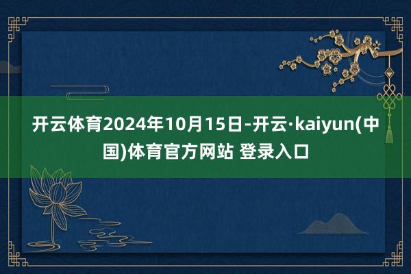 开云体育 2024年10月15日-开云·kaiyun(中国)体育官方网站 登录入口