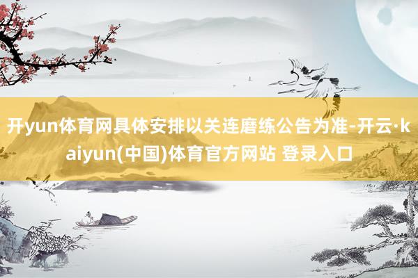 开yun体育网具体安排以关连磨练公告为准-开云·kaiyun(中国)体育官方网站 登录入口