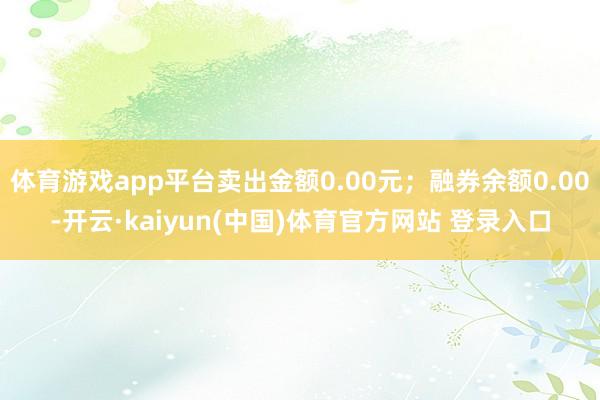 体育游戏app平台卖出金额0.00元；融券余额0.00-开云·kaiyun(中国)体育官方网站 登录入口