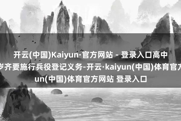 开云(中国)Kaiyun·官方网站 - 登录入口高中学生年满18周岁齐要施行兵役登记义务-开云·kaiyun(中国)体育官方网站 登录入口