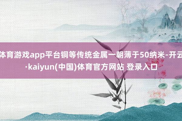 体育游戏app平台铜等传统金属一朝薄于50纳米-开云·kaiyun(中国)体育官方网站 登录入口