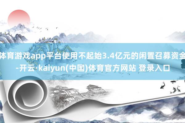 体育游戏app平台使用不起始3.4亿元的闲置召募资金-开云·kaiyun(中国)体育官方网站 登录入口