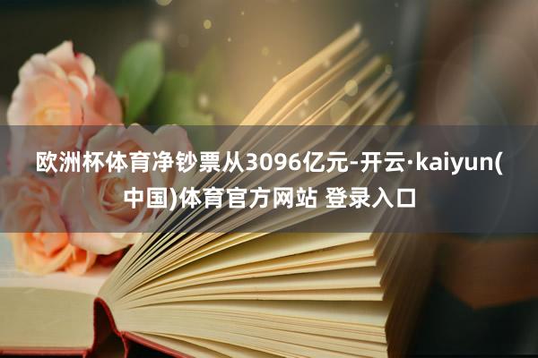 欧洲杯体育净钞票从3096亿元-开云·kaiyun(中国)体育官方网站 登录入口