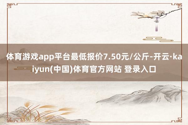 体育游戏app平台最低报价7.50元/公斤-开云·kaiyun(中国)体育官方网站 登录入口