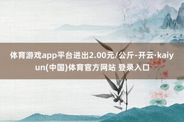 体育游戏app平台进出2.00元/公斤-开云·kaiyun(中国)体育官方网站 登录入口