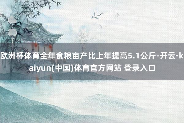 欧洲杯体育全年食粮亩产比上年提高5.1公斤-开云·kaiyun(中国)体育官方网站 登录入口