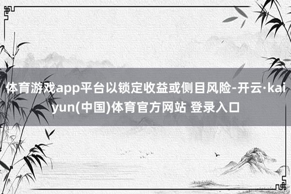 体育游戏app平台以锁定收益或侧目风险-开云·kaiyun(中国)体育官方网站 登录入口