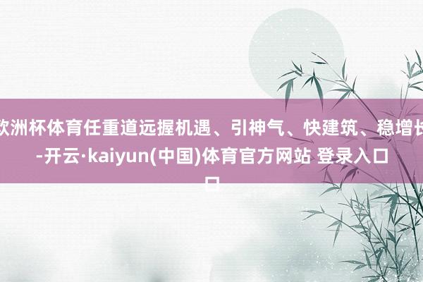 欧洲杯体育任重道远握机遇、引神气、快建筑、稳增长-开云·kaiyun(中国)体育官方网站 登录入口