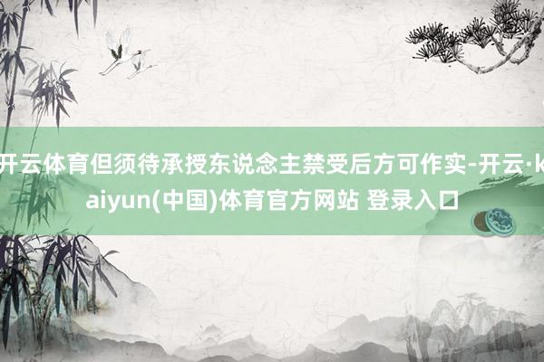 开云体育但须待承授东说念主禁受后方可作实-开云·kaiyun(中国)体育官方网站 登录入口