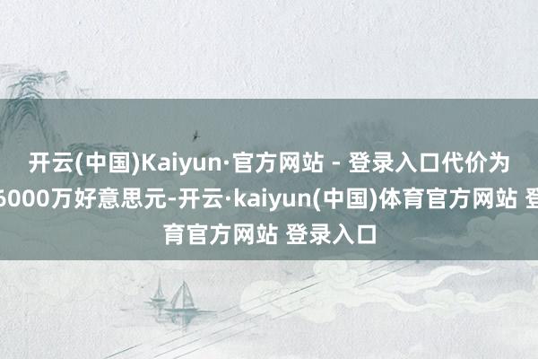 开云(中国)Kaiyun·官方网站 - 登录入口代价为不跳跃6000万好意思元-开云·kaiyun(中国)体育官方网站 登录入口