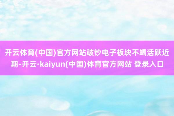 开云体育(中国)官方网站 破钞电子板块不竭活跃 近期-开云·kaiyun(中国)体育官方网站 登录入口