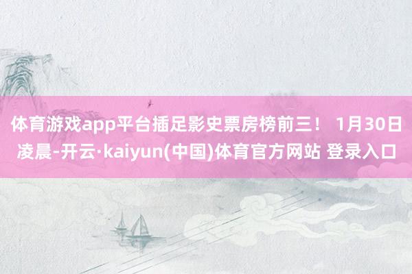体育游戏app平台插足影史票房榜前三！ 　　1月30日凌晨-开云·kaiyun(中国)体育官方网站 登录入口