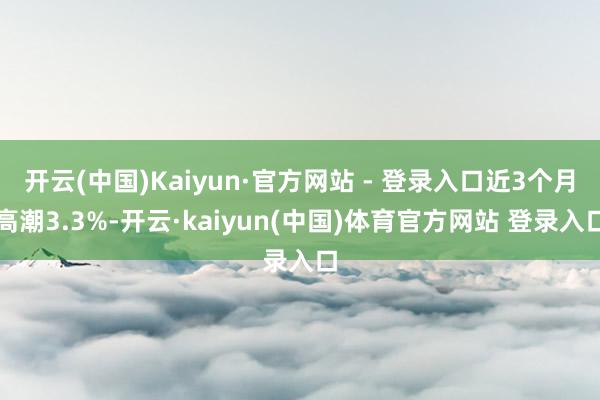 开云(中国)Kaiyun·官方网站 - 登录入口近3个月高潮3.3%-开云·kaiyun(中国)体育官方网站 登录入口