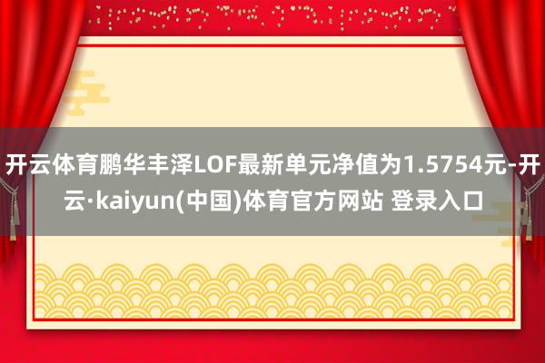开云体育鹏华丰泽LOF最新单元净值为1.5754元-开云·kaiyun(中国)体育官方网站 登录入口
