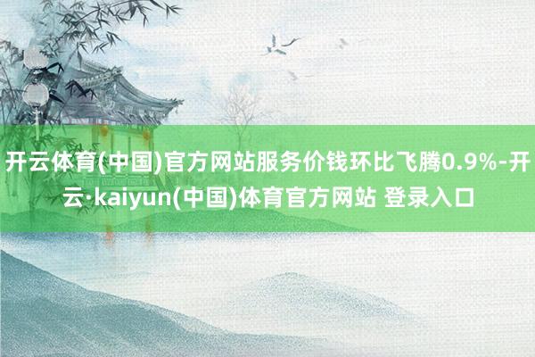 开云体育(中国)官方网站服务价钱环比飞腾0.9%-开云·kaiyun(中国)体育官方网站 登录入口