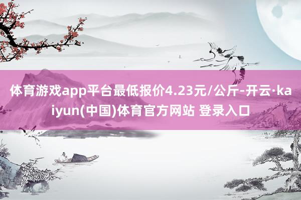 体育游戏app平台最低报价4.23元/公斤-开云·kaiyun(中国)体育官方网站 登录入口