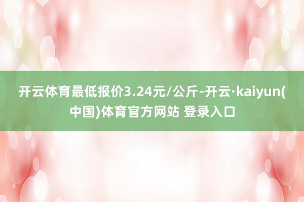 开云体育最低报价3.24元/公斤-开云·kaiyun(中国)体育官方网站 登录入口
