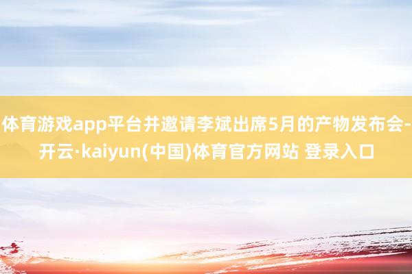 体育游戏app平台并邀请李斌出席5月的产物发布会-开云·kaiyun(中国)体育官方网站 登录入口