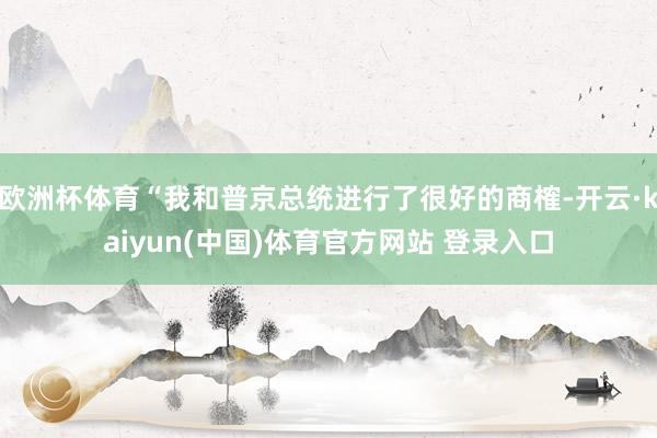 欧洲杯体育“我和普京总统进行了很好的商榷-开云·kaiyun(中国)体育官方网站 登录入口