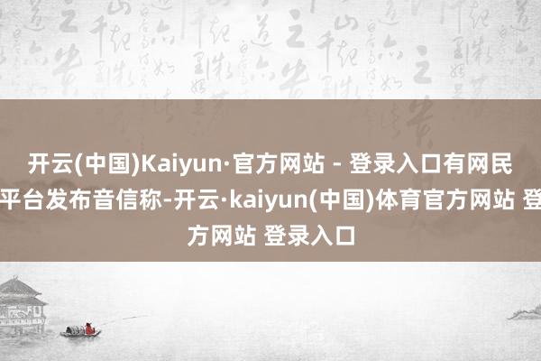 开云(中国)Kaiyun·官方网站 - 登录入口有网民在外交平台发布音信称-开云·kaiyun(中国)体育官方网站 登录入口