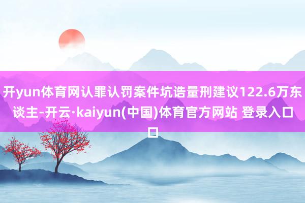 开yun体育网认罪认罚案件坑诰量刑建议122.6万东谈主-开云·kaiyun(中国)体育官方网站 登录入口