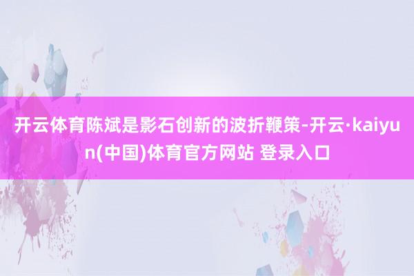 开云体育陈斌是影石创新的波折鞭策-开云·kaiyun(中国)体育官方网站 登录入口