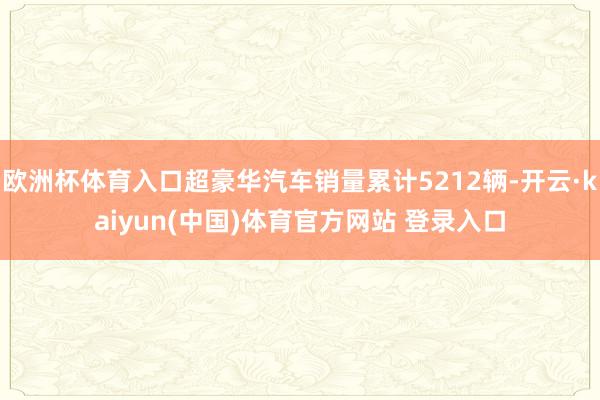 欧洲杯体育入口超豪华汽车销量累计5212辆-开云·kaiyun(中国)体育官方网站 登录入口