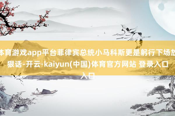 体育游戏app平台菲律宾总统小马科斯更是躬行下场放狠话-开云·kaiyun(中国)体育官方网站 登录入口