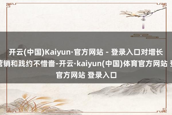 开云(中国)Kaiyun·官方网站 - 登录入口对增长所需的营销和践约不惜啬-开云·kaiyun(中国)体育官方网站 登录入口