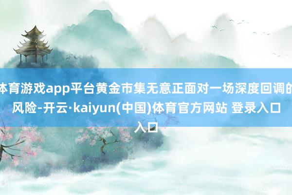 体育游戏app平台黄金市集无意正面对一场深度回调的风险-开云·kaiyun(中国)体育官方网站 登录入口
