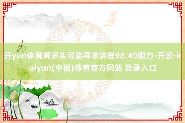 开yun体育网多头可能寻求讲理98.40阻力-开云·kaiyun(中国)体育官方网站 登录入口