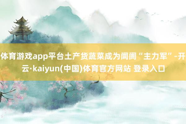 体育游戏app平台土产货蔬菜成为阛阓“主力军”-开云·kaiyun(中国)体育官方网站 登录入口