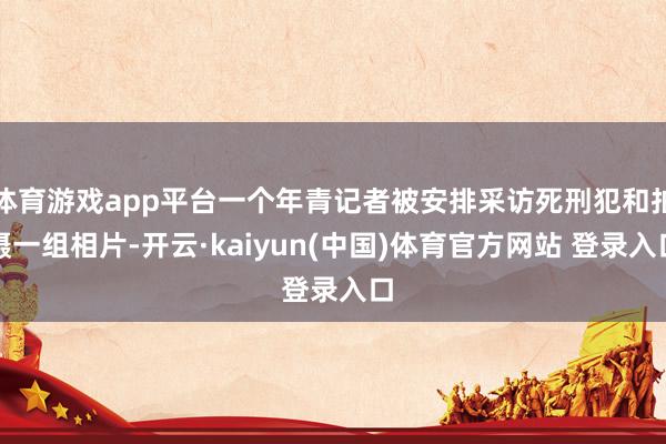 体育游戏app平台一个年青记者被安排采访死刑犯和拍摄一组相片-开云·kaiyun(中国)体育官方网站 登录入口