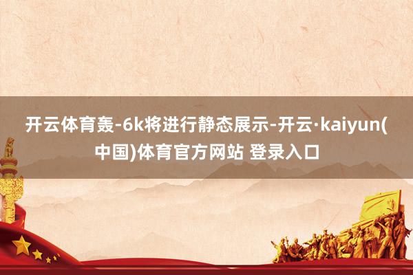 开云体育轰-6k将进行静态展示-开云·kaiyun(中国)体育官方网站 登录入口