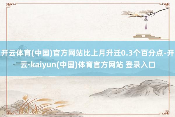 开云体育(中国)官方网站比上月升迁0.3个百分点-开云·kaiyun(中国)体育官方网站 登录入口