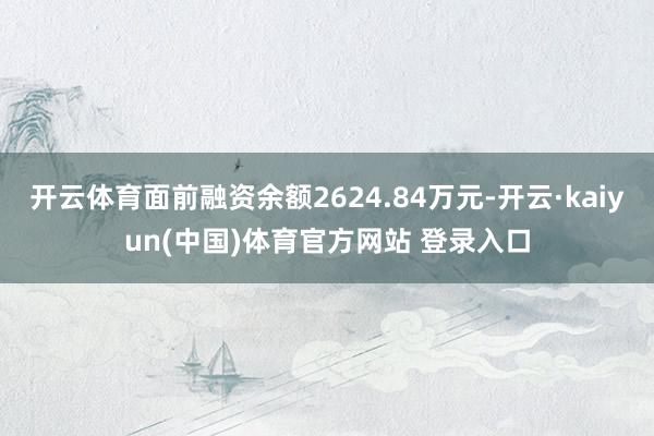开云体育面前融资余额2624.84万元-开云·kaiyun(中国)体育官方网站 登录入口
